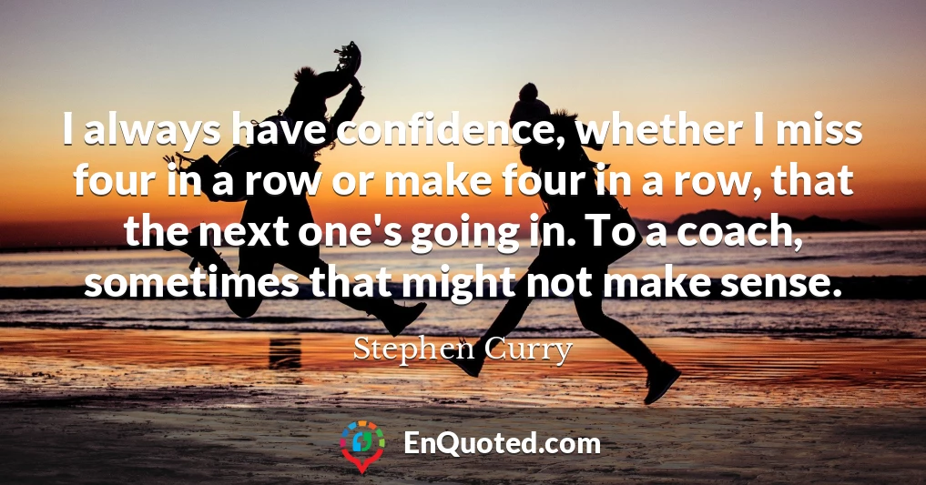I always have confidence, whether I miss four in a row or make four in a row, that the next one's going in. To a coach, sometimes that might not make sense.