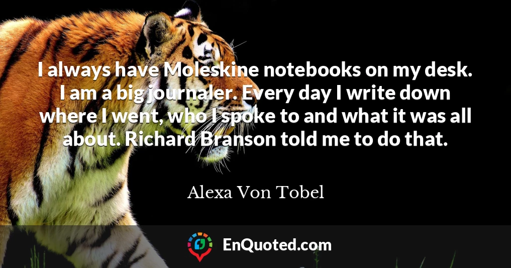 I always have Moleskine notebooks on my desk. I am a big journaler. Every day I write down where I went, who I spoke to and what it was all about. Richard Branson told me to do that.