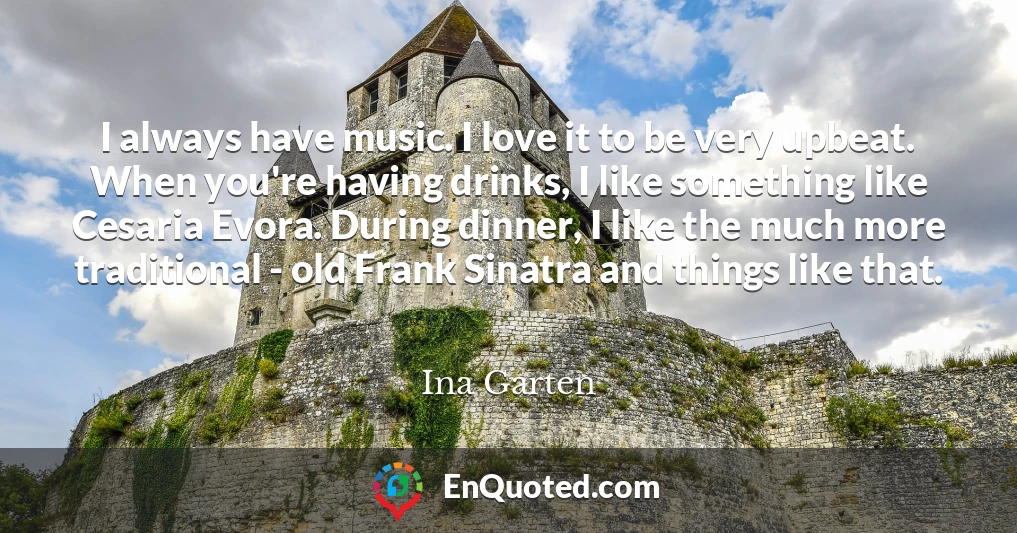 I always have music. I love it to be very upbeat. When you're having drinks, I like something like Cesaria Evora. During dinner, I like the much more traditional - old Frank Sinatra and things like that.