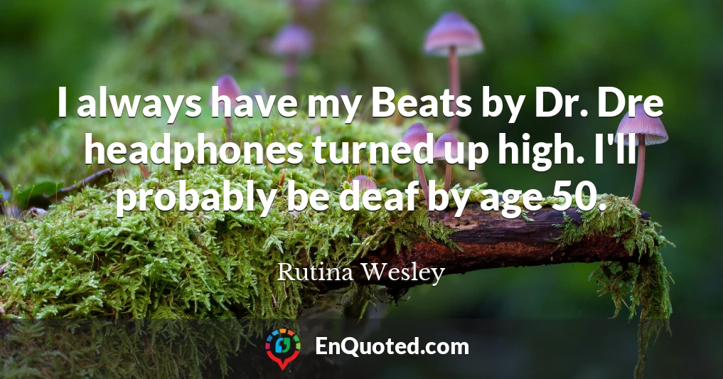 I always have my Beats by Dr. Dre headphones turned up high. I'll probably be deaf by age 50.