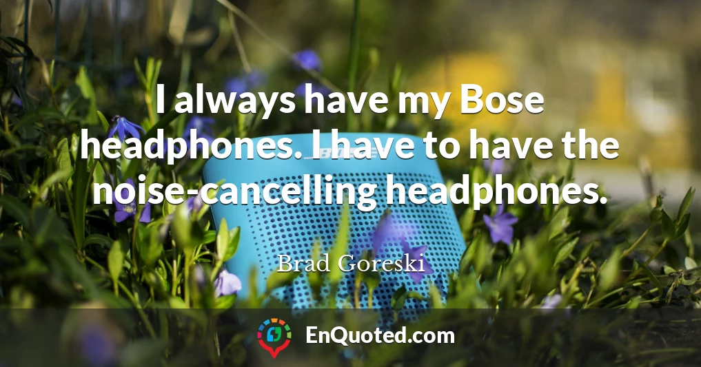 I always have my Bose headphones. I have to have the noise-cancelling headphones.