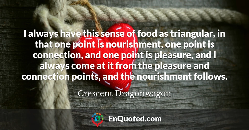 I always have this sense of food as triangular, in that one point is nourishment, one point is connection, and one point is pleasure, and I always come at it from the pleasure and connection points, and the nourishment follows.
