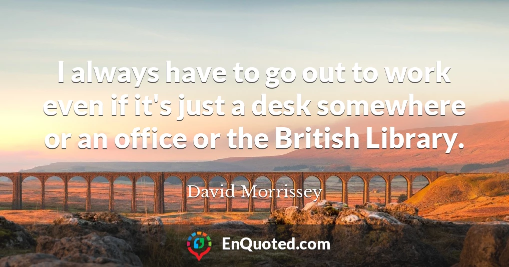 I always have to go out to work even if it's just a desk somewhere or an office or the British Library.
