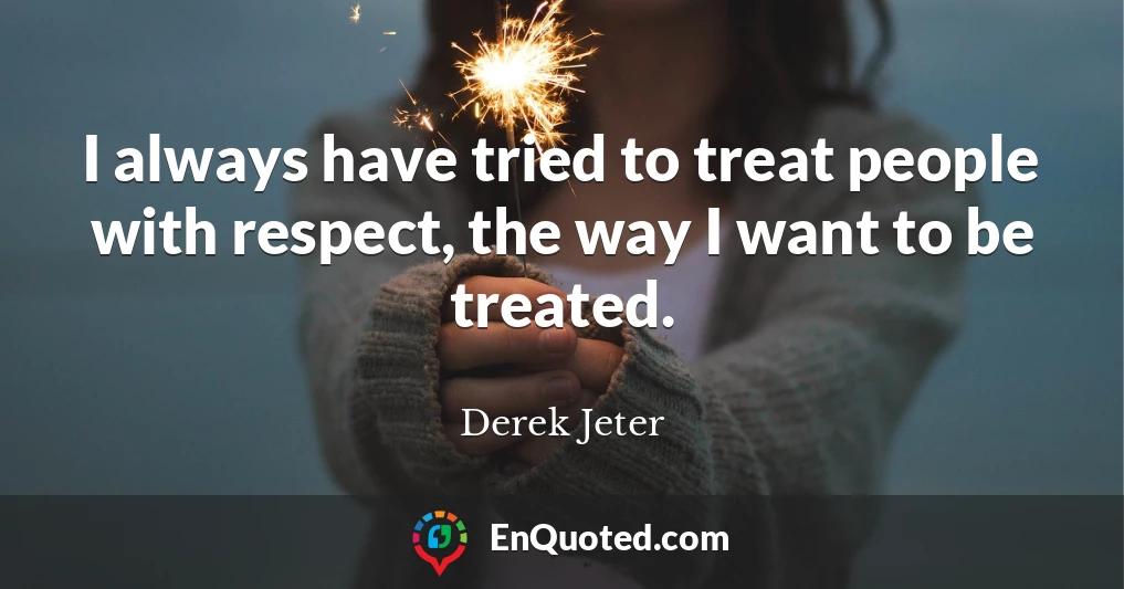I always have tried to treat people with respect, the way I want to be treated.