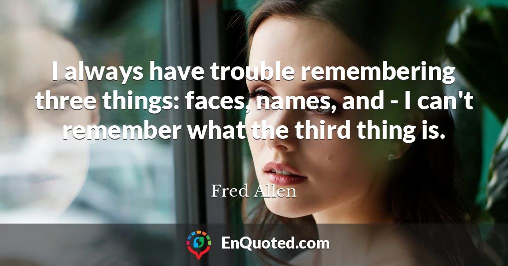 I always have trouble remembering three things: faces, names, and - I can't remember what the third thing is.