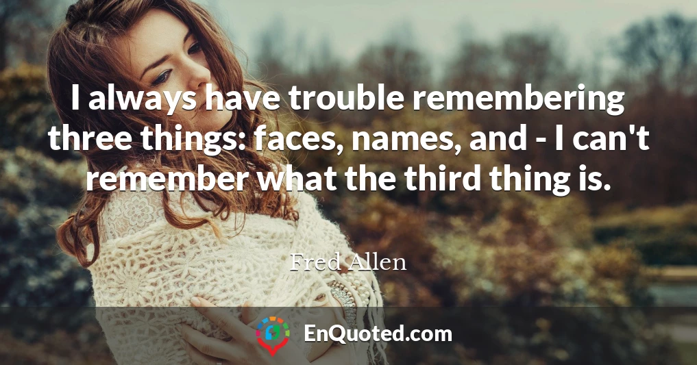 I always have trouble remembering three things: faces, names, and - I can't remember what the third thing is.