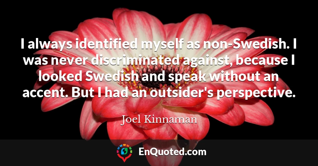 I always identified myself as non-Swedish. I was never discriminated against, because I looked Swedish and speak without an accent. But I had an outsider's perspective.
