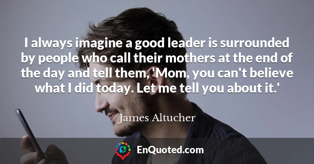 I always imagine a good leader is surrounded by people who call their mothers at the end of the day and tell them, 'Mom, you can't believe what I did today. Let me tell you about it.'