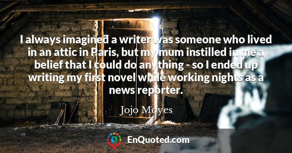 I always imagined a writer was someone who lived in an attic in Paris, but my mum instilled in me a belief that I could do anything - so I ended up writing my first novel while working nights as a news reporter.
