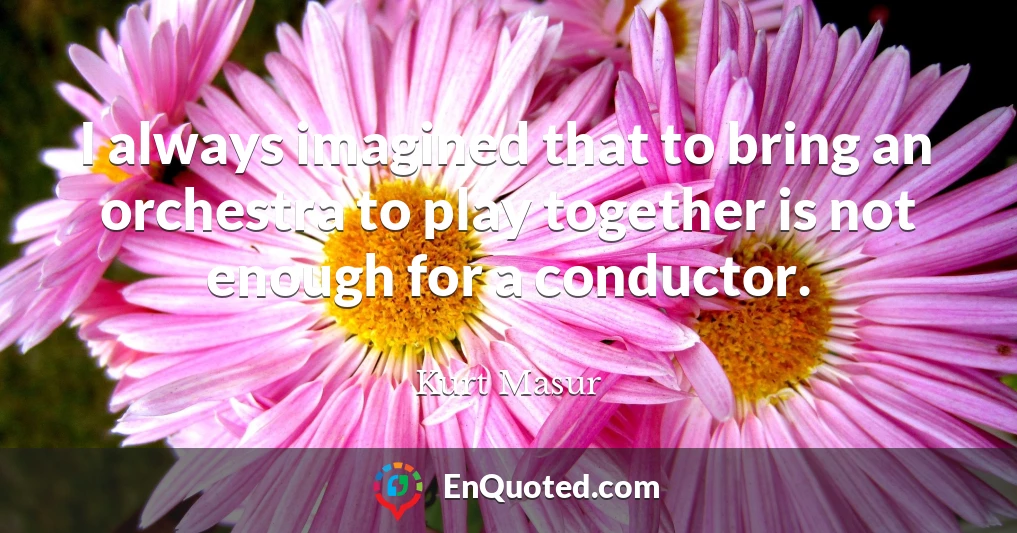 I always imagined that to bring an orchestra to play together is not enough for a conductor.