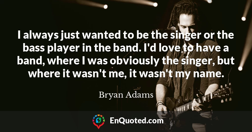 I always just wanted to be the singer or the bass player in the band. I'd love to have a band, where I was obviously the singer, but where it wasn't me, it wasn't my name.