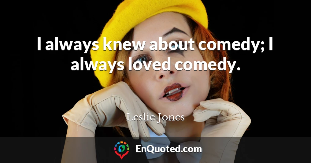 I always knew about comedy; I always loved comedy.