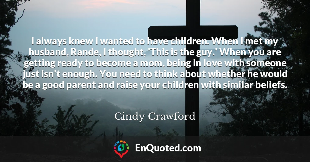 I always knew I wanted to have children. When I met my husband, Rande, I thought, 'This is the guy.' When you are getting ready to become a mom, being in love with someone just isn't enough. You need to think about whether he would be a good parent and raise your children with similar beliefs.