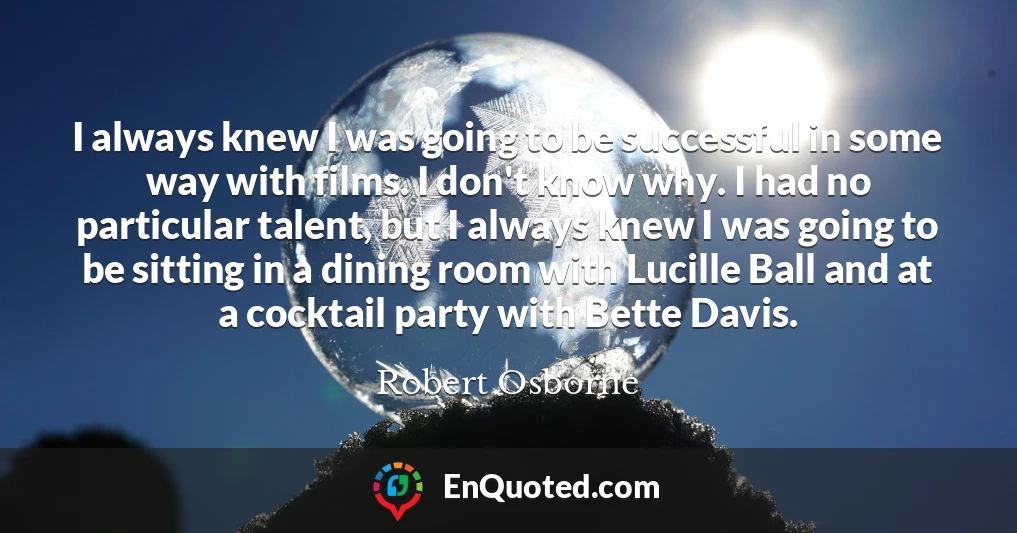 I always knew I was going to be successful in some way with films. I don't know why. I had no particular talent, but I always knew I was going to be sitting in a dining room with Lucille Ball and at a cocktail party with Bette Davis.