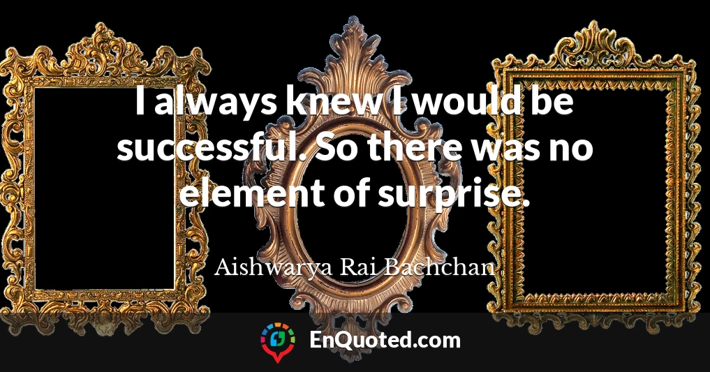I always knew I would be successful. So there was no element of surprise.