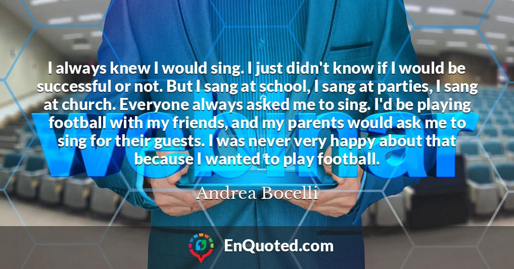 I always knew I would sing. I just didn't know if I would be successful or not. But I sang at school, I sang at parties, I sang at church. Everyone always asked me to sing. I'd be playing football with my friends, and my parents would ask me to sing for their guests. I was never very happy about that because I wanted to play football.