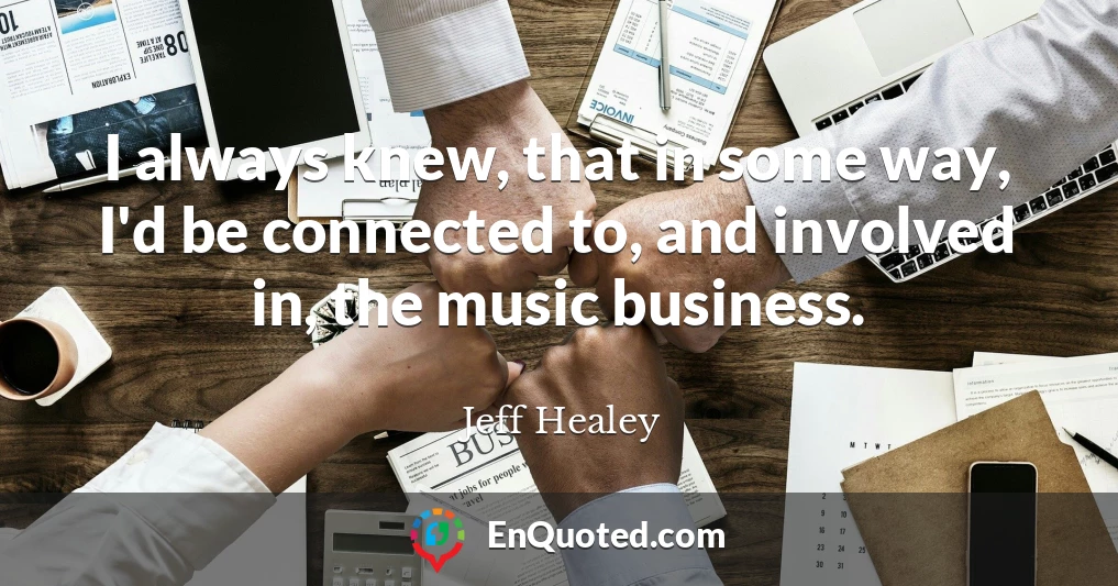 I always knew, that in some way, I'd be connected to, and involved in, the music business.