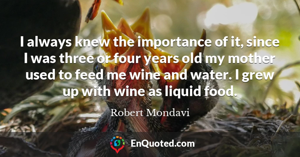 I always knew the importance of it, since I was three or four years old my mother used to feed me wine and water. I grew up with wine as liquid food.