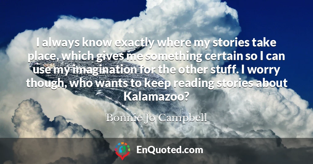 I always know exactly where my stories take place, which gives me something certain so I can use my imagination for the other stuff. I worry though, who wants to keep reading stories about Kalamazoo?