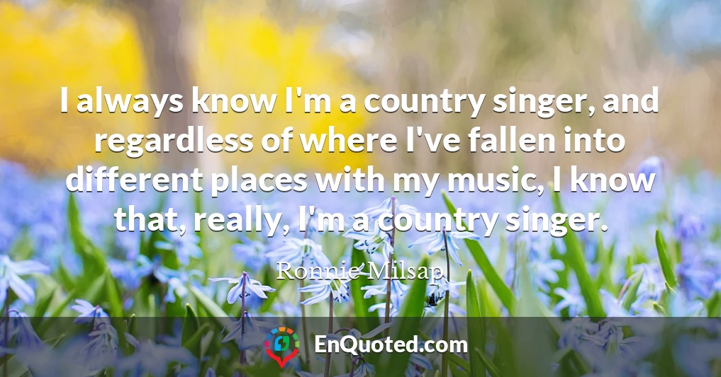 I always know I'm a country singer, and regardless of where I've fallen into different places with my music, I know that, really, I'm a country singer.