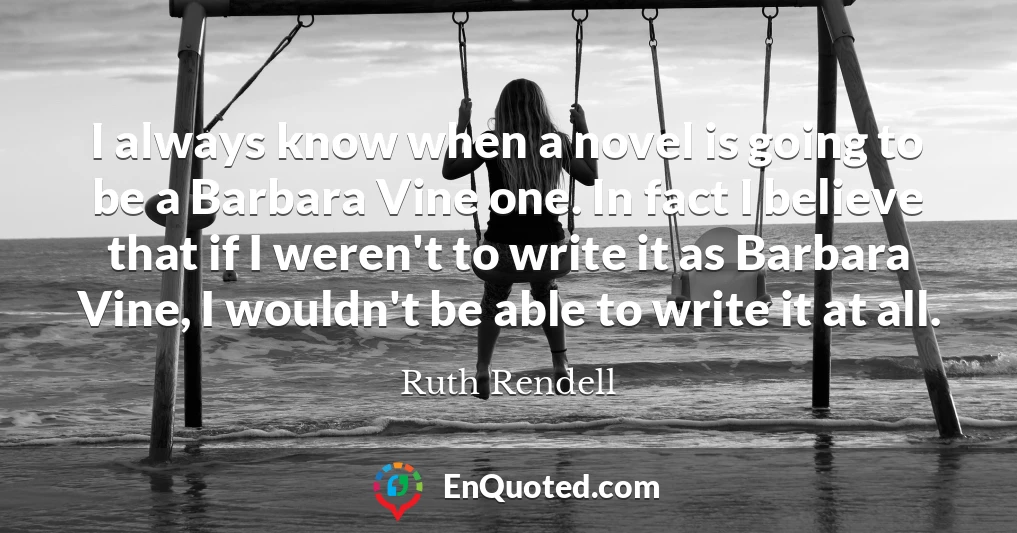 I always know when a novel is going to be a Barbara Vine one. In fact I believe that if I weren't to write it as Barbara Vine, I wouldn't be able to write it at all.