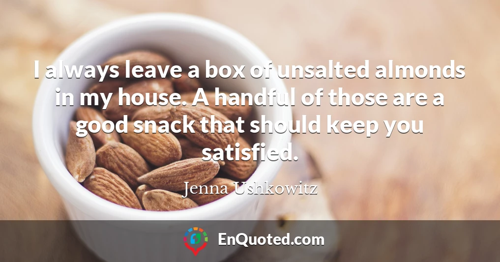 I always leave a box of unsalted almonds in my house. A handful of those are a good snack that should keep you satisfied.