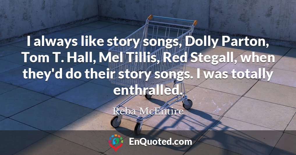 I always like story songs, Dolly Parton, Tom T. Hall, Mel Tillis, Red Stegall, when they'd do their story songs. I was totally enthralled.