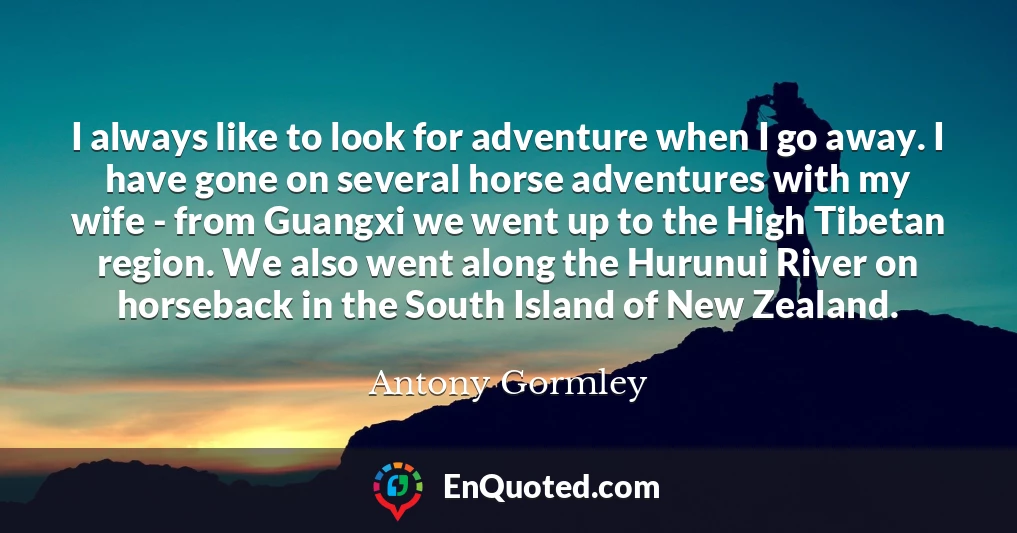 I always like to look for adventure when I go away. I have gone on several horse adventures with my wife - from Guangxi we went up to the High Tibetan region. We also went along the Hurunui River on horseback in the South Island of New Zealand.