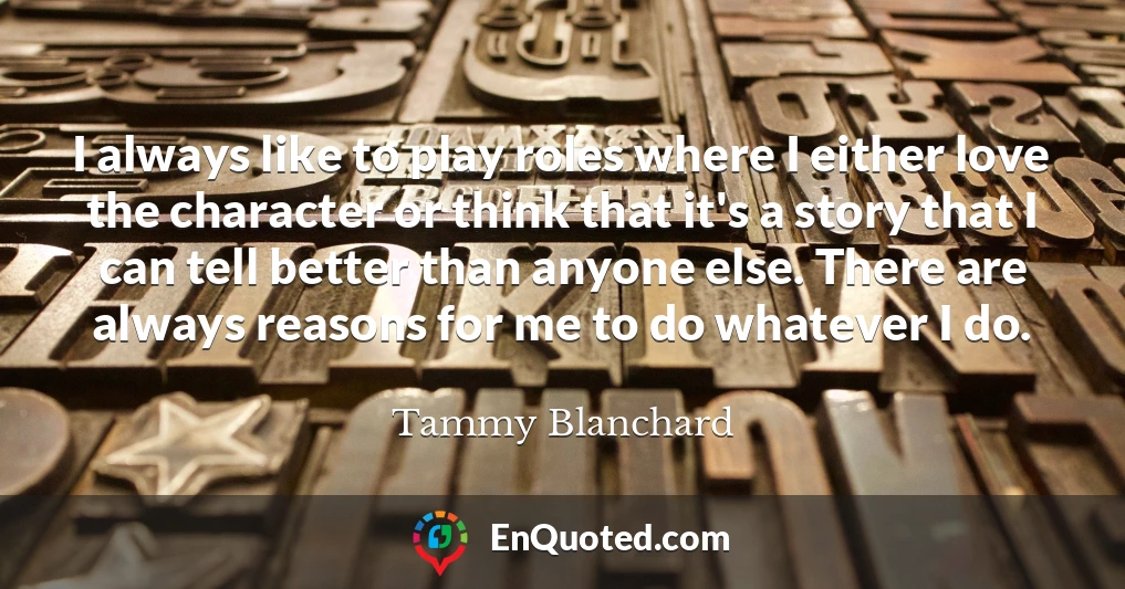 I always like to play roles where I either love the character or think that it's a story that I can tell better than anyone else. There are always reasons for me to do whatever I do.