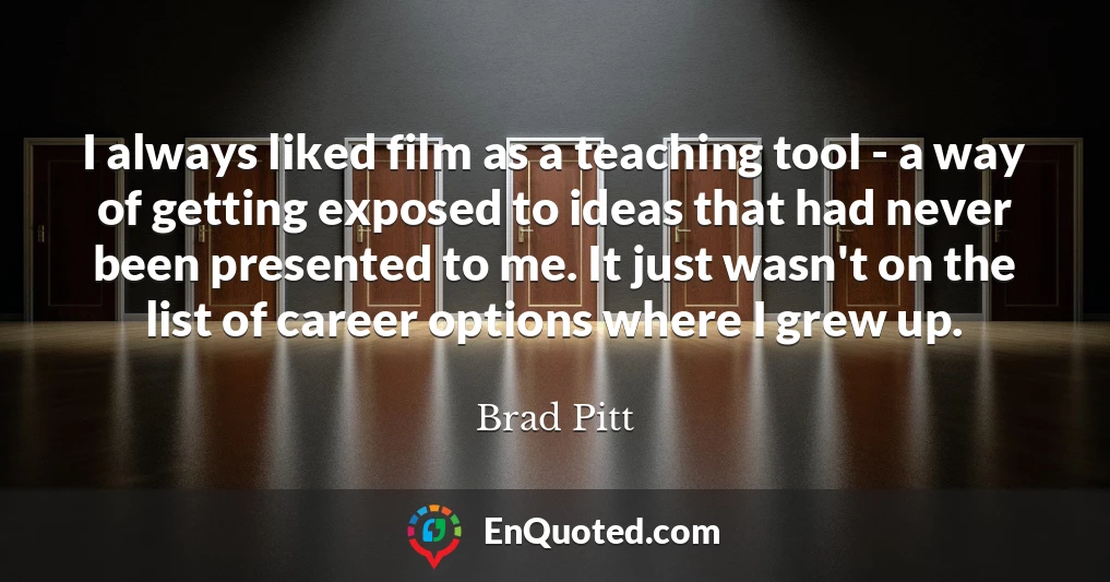 I always liked film as a teaching tool - a way of getting exposed to ideas that had never been presented to me. It just wasn't on the list of career options where I grew up.
