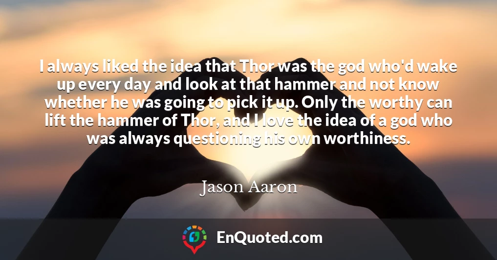 I always liked the idea that Thor was the god who'd wake up every day and look at that hammer and not know whether he was going to pick it up. Only the worthy can lift the hammer of Thor, and I love the idea of a god who was always questioning his own worthiness.