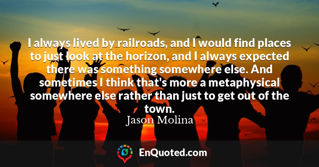 I always lived by railroads, and I would find places to just look at the horizon, and I always expected there was something somewhere else. And sometimes I think that's more a metaphysical somewhere else rather than just to get out of the town.