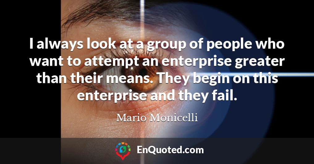 I always look at a group of people who want to attempt an enterprise greater than their means. They begin on this enterprise and they fail.
