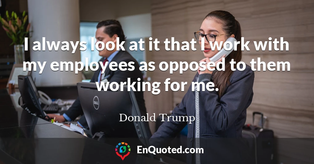 I always look at it that I work with my employees as opposed to them working for me.