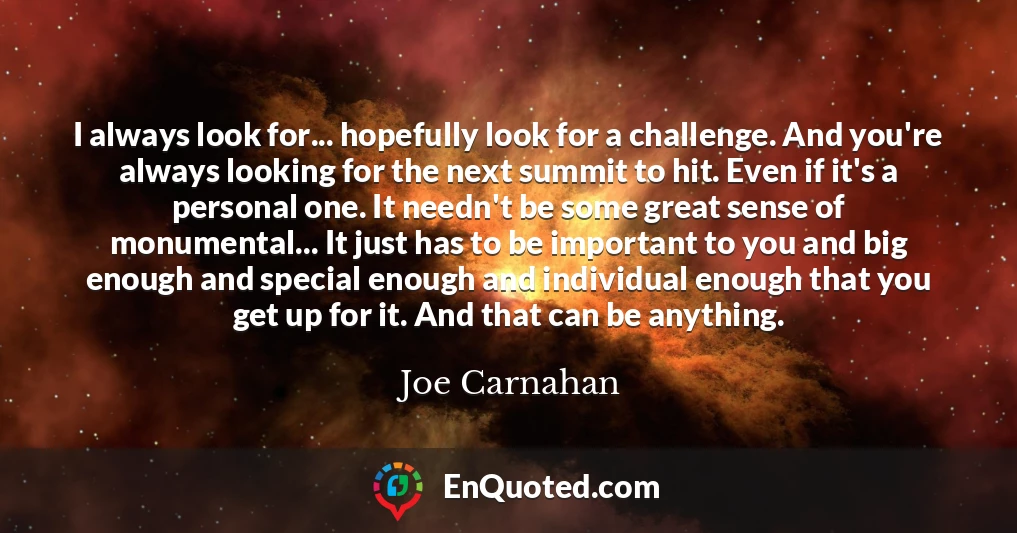 I always look for... hopefully look for a challenge. And you're always looking for the next summit to hit. Even if it's a personal one. It needn't be some great sense of monumental... It just has to be important to you and big enough and special enough and individual enough that you get up for it. And that can be anything.