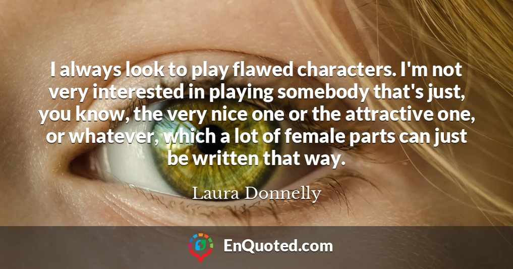 I always look to play flawed characters. I'm not very interested in playing somebody that's just, you know, the very nice one or the attractive one, or whatever, which a lot of female parts can just be written that way.