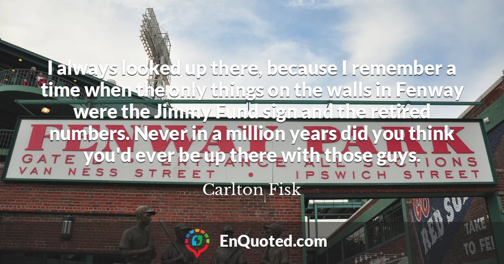 I always looked up there, because I remember a time when the only things on the walls in Fenway were the Jimmy Fund sign and the retired numbers. Never in a million years did you think you'd ever be up there with those guys.