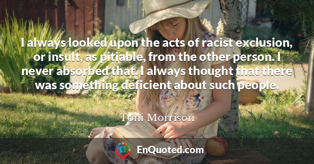 I always looked upon the acts of racist exclusion, or insult, as pitiable, from the other person. I never absorbed that. I always thought that there was something deficient about such people.