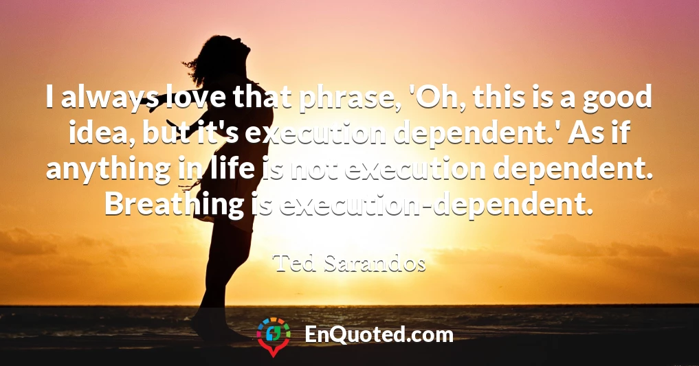 I always love that phrase, 'Oh, this is a good idea, but it's execution dependent.' As if anything in life is not execution dependent. Breathing is execution-dependent.