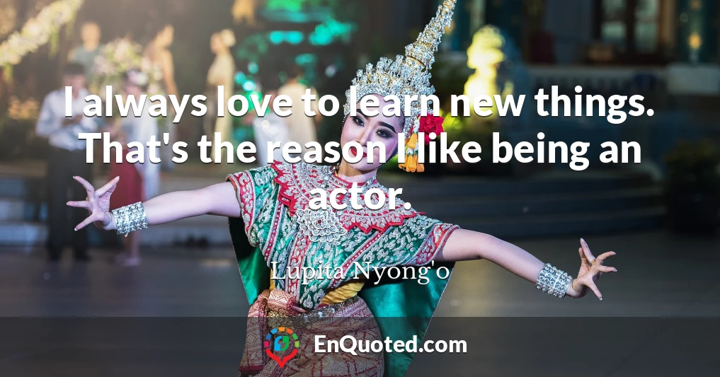 I always love to learn new things. That's the reason I like being an actor.