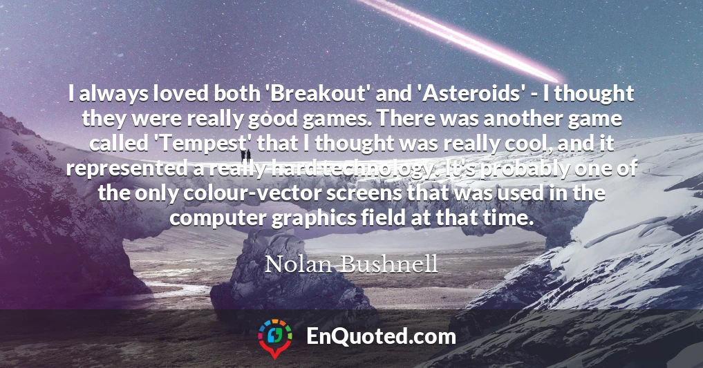 I always loved both 'Breakout' and 'Asteroids' - I thought they were really good games. There was another game called 'Tempest' that I thought was really cool, and it represented a really hard technology. It's probably one of the only colour-vector screens that was used in the computer graphics field at that time.