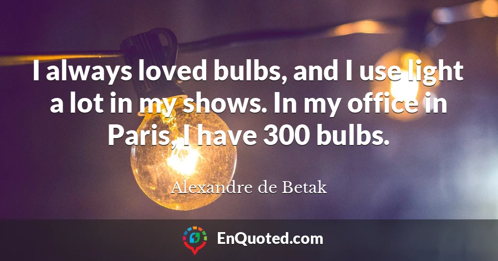 I always loved bulbs, and I use light a lot in my shows. In my office in Paris, I have 300 bulbs.