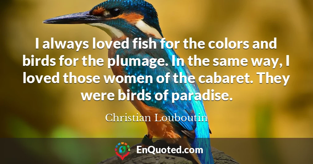 I always loved fish for the colors and birds for the plumage. In the same way, I loved those women of the cabaret. They were birds of paradise.