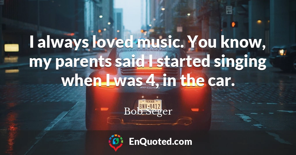 I always loved music. You know, my parents said I started singing when I was 4, in the car.