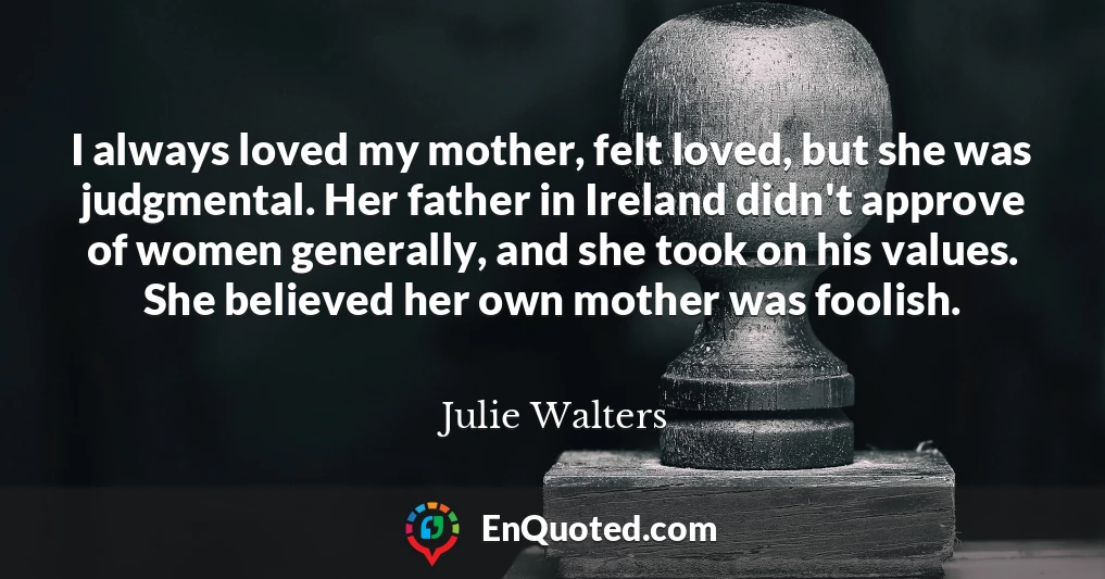 I always loved my mother, felt loved, but she was judgmental. Her father in Ireland didn't approve of women generally, and she took on his values. She believed her own mother was foolish.
