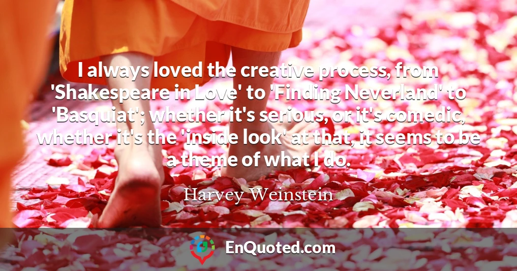 I always loved the creative process, from 'Shakespeare in Love' to 'Finding Neverland' to 'Basquiat'; whether it's serious, or it's comedic, whether it's the 'inside look' at that, it seems to be a theme of what I do.