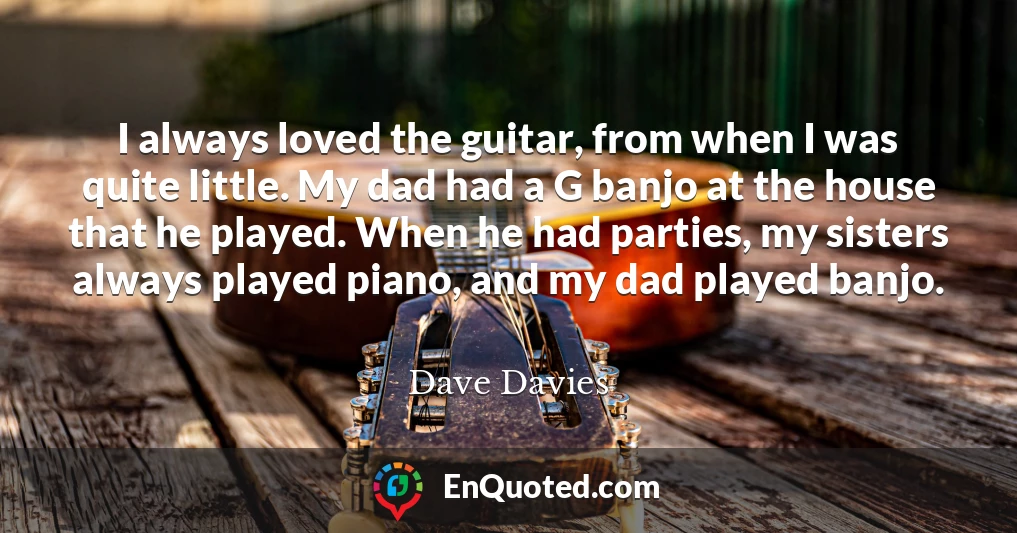 I always loved the guitar, from when I was quite little. My dad had a G banjo at the house that he played. When he had parties, my sisters always played piano, and my dad played banjo.