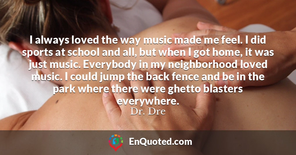 I always loved the way music made me feel. I did sports at school and all, but when I got home, it was just music. Everybody in my neighborhood loved music. I could jump the back fence and be in the park where there were ghetto blasters everywhere.
