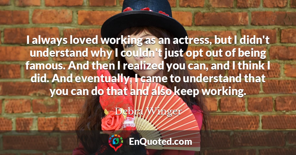 I always loved working as an actress, but I didn't understand why I couldn't just opt out of being famous. And then I realized you can, and I think I did. And eventually, I came to understand that you can do that and also keep working.