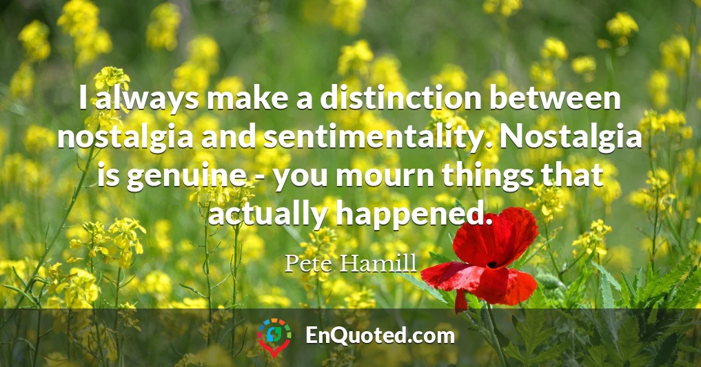 I always make a distinction between nostalgia and sentimentality. Nostalgia is genuine - you mourn things that actually happened.
